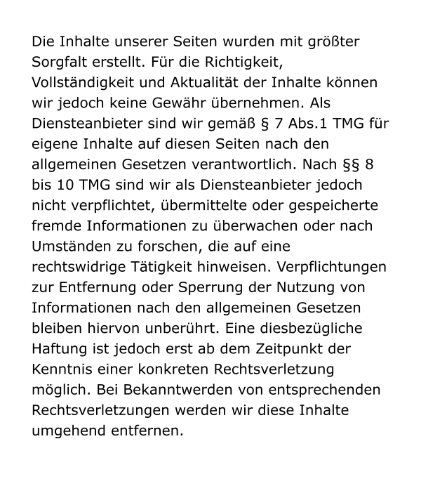 Die Inhalte unserer Seiten wurden mit größter Sorgfalt erstellt. Für die Richtigkeit, Vollständigkeit und Aktualität der Inhalte können wir jedoch keine Gewähr übernehmen. Als Diensteanbieter sind wir gemäß § 7 Abs.1 TMG für eigene Inhalte auf diesen Seiten nach den allgemeinen Gesetzen verantwortlich. Nach §§ 8 bis 10 TMG sind wir als Diensteanbieter jedoch nicht verpflichtet, übermittelte oder gespeicherte fremde Informationen zu überwachen oder nach Umständen zu forschen, die auf eine rechtswidrige Tätigkeit hinweisen. Verpflichtungen zur Entfernung oder Sperrung der Nutzung von Informationen nach den allgemeinen Gesetzen bleiben hiervon unberührt. Eine diesbezügliche Haftung ist jedoch erst ab dem Zeitpunkt der Kenntnis einer konkreten Rechtsverletzung möglich. Bei Bekanntwerden von entsprechenden Rechtsverletzungen werden wir diese Inhalte umgehend entfernen.