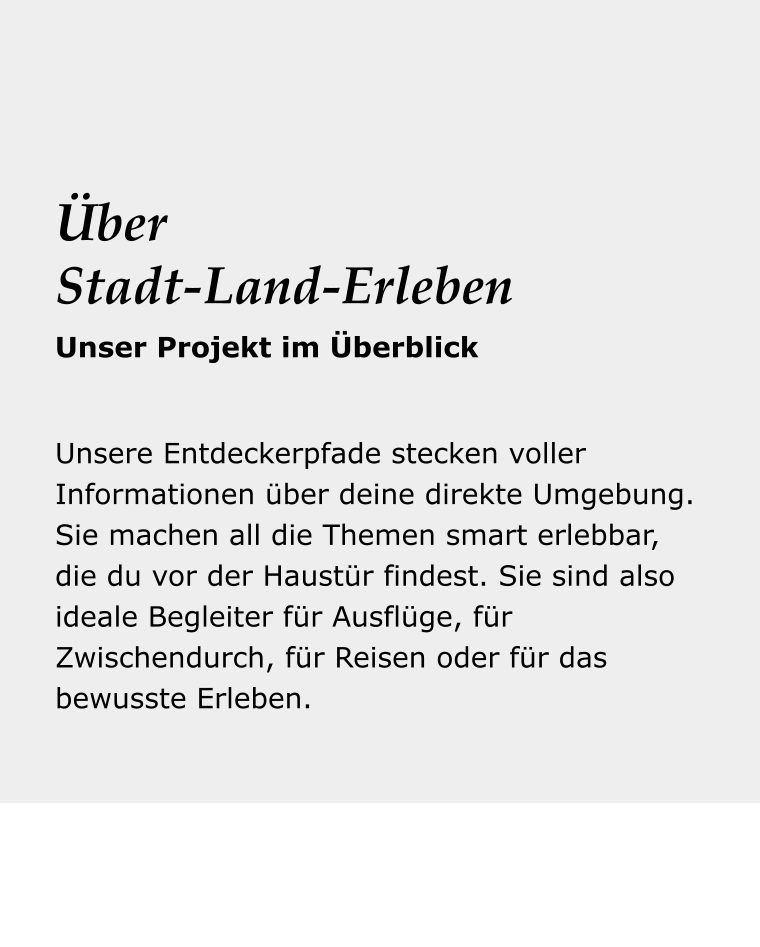 Dein Reise- begleiter Unsere Entdeckerpfade stecken voller Informationen über deine direkte Umgebung. Sie machen all die Themen smart erlebbar, die du vor der Haustür findest. Sie sind also ideale Begleiter für Ausflüge, für Zwischendurch, für Reisen oder für das bewusste Erleben. Über Stadt-Land-Erleben Unser Projekt im Überblick