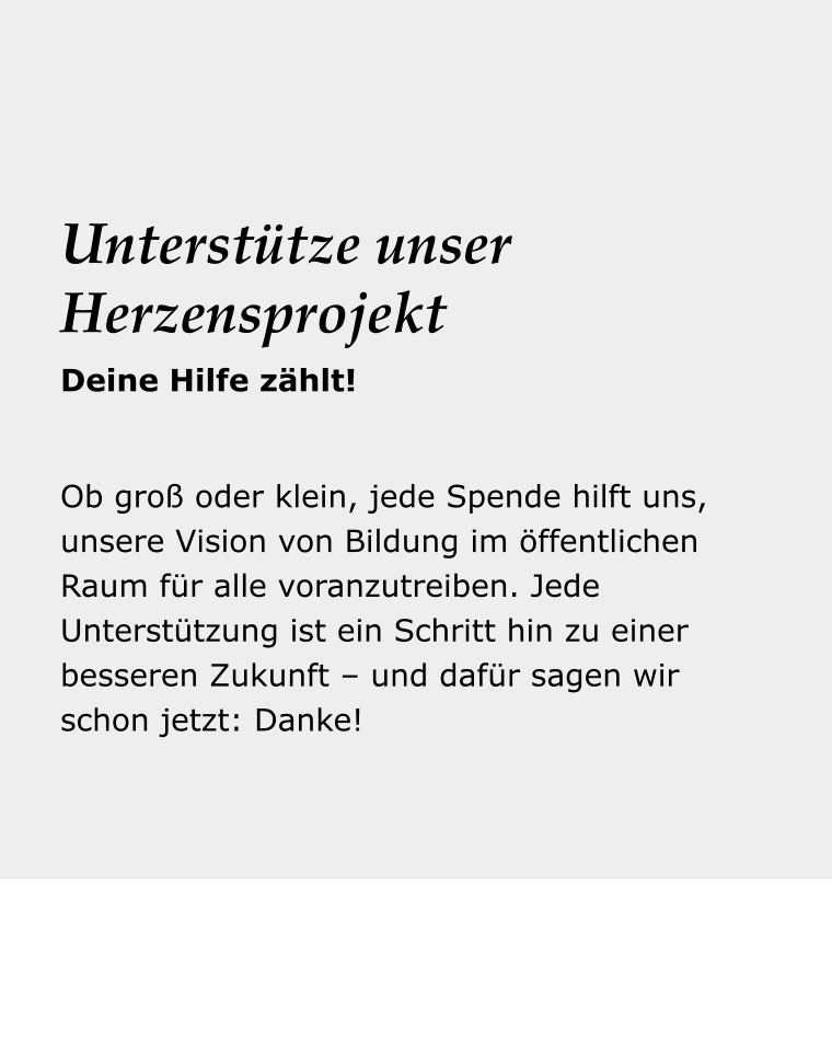 Dein Reise- begleiter Ob groß oder klein, jede Spende hilft uns, unsere Vision von Bildung im öffentlichen Raum für alle voranzutreiben. Jede Unterstützung ist ein Schritt hin zu einer besseren Zukunft – und dafür sagen wir schon jetzt: Danke!  Unterstütze unser Herzensprojekt Deine Hilfe zählt!