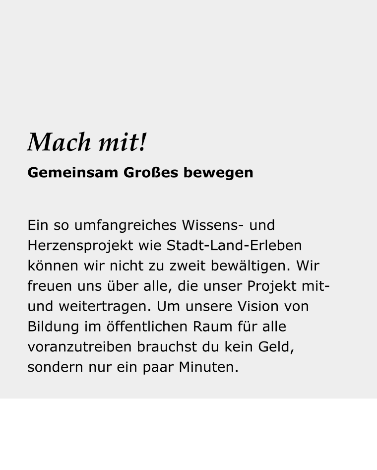 Dein Reise- begleiter Ein so umfangreiches Wissens- und Herzensprojekt wie Stadt-Land-Erleben können wir nicht zu zweit bewältigen. Wir freuen uns über alle, die unser Projekt mit- und weitertragen. Um unsere Vision von Bildung im öffentlichen Raum für alle voranzutreiben brauchst du kein Geld, sondern nur ein paar Minuten.  Mach mit! Gemeinsam Großes bewegen