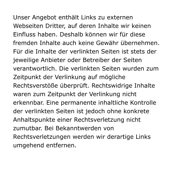 Unser Angebot enthält Links zu externen Webseiten Dritter, auf deren Inhalte wir keinen Einfluss haben. Deshalb können wir für diese fremden Inhalte auch keine Gewähr übernehmen. Für die Inhalte der verlinkten Seiten ist stets der jeweilige Anbieter oder Betreiber der Seiten verantwortlich. Die verlinkten Seiten wurden zum Zeitpunkt der Verlinkung auf mögliche Rechtsverstöße überprüft. Rechtswidrige Inhalte waren zum Zeitpunkt der Verlinkung nicht erkennbar. Eine permanente inhaltliche Kontrolle der verlinkten Seiten ist jedoch ohne konkrete Anhaltspunkte einer Rechtsverletzung nicht zumutbar. Bei Bekanntwerden von Rechtsverletzungen werden wir derartige Links umgehend entfernen.