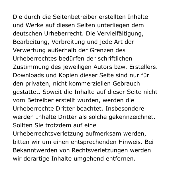 Die durch die Seitenbetreiber erstellten Inhalte und Werke auf diesen Seiten unterliegen dem deutschen Urheberrecht. Die Vervielfältigung, Bearbeitung, Verbreitung und jede Art der Verwertung außerhalb der Grenzen des Urheberrechtes bedürfen der schriftlichen Zustimmung des jeweiligen Autors bzw. Erstellers. Downloads und Kopien dieser Seite sind nur für den privaten, nicht kommerziellen Gebrauch gestattet. Soweit die Inhalte auf dieser Seite nicht vom Betreiber erstellt wurden, werden die Urheberrechte Dritter beachtet. Insbesondere werden Inhalte Dritter als solche gekennzeichnet. Sollten Sie trotzdem auf eine Urheberrechtsverletzung aufmerksam werden, bitten wir um einen entsprechenden Hinweis. Bei Bekanntwerden von Rechtsverletzungen werden wir derartige Inhalte umgehend entfernen.