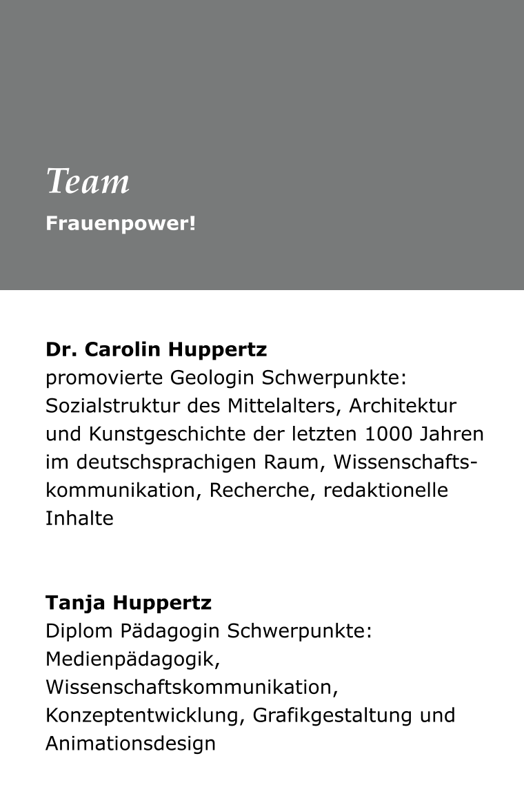 Dr. Carolin Huppertz promovierte Geologin Schwerpunkte: Sozialstruktur des Mittelalters, Architektur und Kunstgeschichte der letzten 1000 Jahren im deutschsprachigen Raum, Wissenschafts-kommunikation, Recherche, redaktionelle Inhalte    Tanja Huppertz Diplom Pädagogin Schwerpunkte: Medienpädagogik, Wissenschaftskommunikation, Konzeptentwicklung, Grafikgestaltung und Animationsdesign  Frauenpower! Team