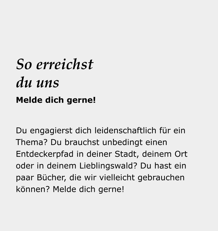 Dein Reise- begleiter Du engagierst dich leidenschaftlich für ein Thema? Du brauchst unbedingt einen Entdeckerpfad in deiner Stadt, deinem Ort oder in deinem Lieblingswald? Du hast ein paar Bücher, die wir vielleicht gebrauchen können? Melde dich gerne!   So erreichst du uns Melde dich gerne!