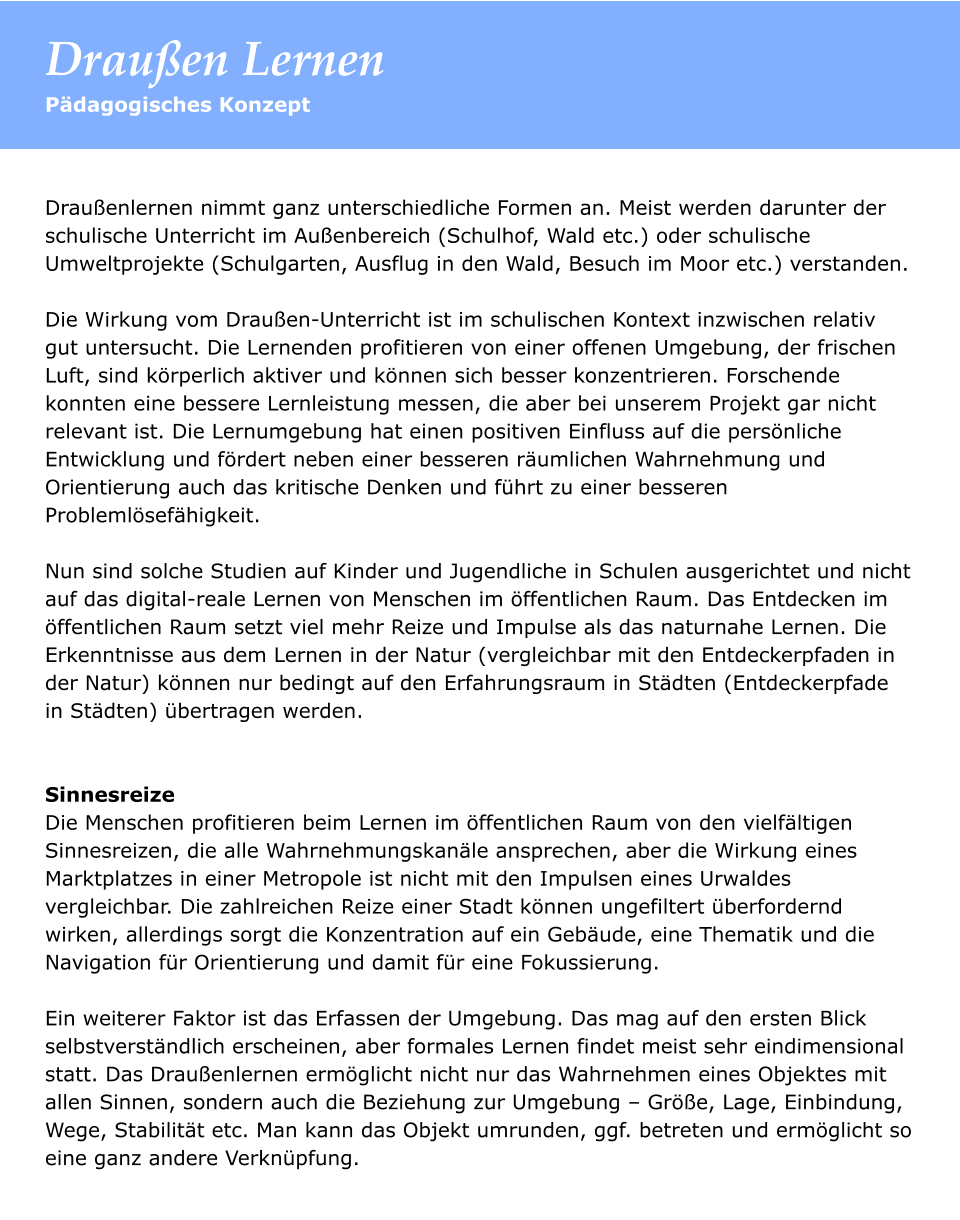 Draußenlernen nimmt ganz unterschiedliche Formen an. Meist werden darunter der schulische Unterricht im Außenbereich (Schulhof, Wald etc.) oder schulische Umweltprojekte (Schulgarten, Ausflug in den Wald, Besuch im Moor etc.) verstanden.   Die Wirkung vom Draußen-Unterricht ist im schulischen Kontext inzwischen relativ gut untersucht. Die Lernenden profitieren von einer offenen Umgebung, der frischen Luft, sind körperlich aktiver und können sich besser konzentrieren. Forschende konnten eine bessere Lernleistung messen, die aber bei unserem Projekt gar nicht relevant ist. Die Lernumgebung hat einen positiven Einfluss auf die persönliche Entwicklung und fördert neben einer besseren räumlichen Wahrnehmung und Orientierung auch das kritische Denken und führt zu einer besseren Problemlösefähigkeit.   Nun sind solche Studien auf Kinder und Jugendliche in Schulen ausgerichtet und nicht auf das digital-reale Lernen von Menschen im öffentlichen Raum. Das Entdecken im öffentlichen Raum setzt viel mehr Reize und Impulse als das naturnahe Lernen. Die Erkenntnisse aus dem Lernen in der Natur (vergleichbar mit den Entdeckerpfaden in der Natur) können nur bedingt auf den Erfahrungsraum in Städten (Entdeckerpfade in Städten) übertragen werden.    Sinnesreize Die Menschen profitieren beim Lernen im öffentlichen Raum von den vielfältigen Sinnesreizen, die alle Wahrnehmungskanäle ansprechen, aber die Wirkung eines Marktplatzes in einer Metropole ist nicht mit den Impulsen eines Urwaldes vergleichbar. Die zahlreichen Reize einer Stadt können ungefiltert überfordernd wirken, allerdings sorgt die Konzentration auf ein Gebäude, eine Thematik und die Navigation für Orientierung und damit für eine Fokussierung.   Ein weiterer Faktor ist das Erfassen der Umgebung. Das mag auf den ersten Blick selbstverständlich erscheinen, aber formales Lernen findet meist sehr eindimensional statt. Das Draußenlernen ermöglicht nicht nur das Wahrnehmen eines Objektes mit allen Sinnen, sondern auch die Beziehung zur Umgebung – Größe, Lage, Einbindung, Wege, Stabilität etc. Man kann das Objekt umrunden, ggf. betreten und ermöglicht so eine ganz andere Verknüpfung.   Pädagogisches Konzept Draußen Lernen