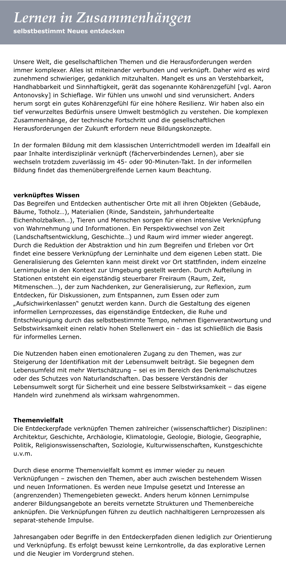 Unsere Welt, die gesellschaftlichen Themen und die Herausforderungen werden immer komplexer. Alles ist miteinander verbunden und verknüpft. Daher wird es wird zunehmend schwieriger, gedanklich mitzuhalten. Mangelt es uns an Verstehbarkeit, Handhabbarkeit und Sinnhaftigkeit, gerät das sogenannte Kohärenzgefühl [vgl. Aaron Antonovsky] in Schieflage. Wir fühlen uns unwohl und sind verunsichert. Anders herum sorgt ein gutes Kohärenzgefühl für eine höhere Resilienz. Wir haben also ein tief verwurzeltes Bedürfnis unsere Umwelt bestmöglich zu verstehen. Die komplexen Zusammenhänge, der technische Fortschritt und die gesellschaftlichen Herausforderungen der Zukunft erfordern neue Bildungskonzepte.   In der formalen Bildung mit dem klassischen Unterrichtmodell werden im Idealfall ein paar Inhalte interdisziplinär verknüpft (fächerverbindendes Lernen), aber sie wechseln trotzdem zuverlässig im 45- oder 90-Minuten-Takt. In der informellen Bildung findet das themenübergreifende Lernen kaum Beachtung.    verknüpftes Wissen  Das Begreifen und Entdecken authentischer Orte mit all ihren Objekten (Gebäude, Bäume, Totholz…), Materialien (Rinde, Sandstein, jahrhundertealte Eichenholzbalken…), Tieren und Menschen sorgen für einen intensive Verknüpfung von Wahrnehmung und Informationen. Ein Perspektivwechsel von Zeit (Landschaftsentwicklung, Geschichte…) und Raum wird immer wieder angeregt. Durch die Reduktion der Abstraktion und hin zum Begreifen und Erleben vor Ort findet eine bessere Verknüpfung der Lerninhalte und dem eigenen Leben statt. Die Generalisierung des Gelernten kann meist direkt vor Ort stattfinden, indem einzelne Lernimpulse in den Kontext zur Umgebung gestellt werden. Durch Aufteilung in Stationen entsteht ein eigenständig steuerbarer Freiraum (Raum, Zeit, Mitmenschen…), der zum Nachdenken, zur Generalisierung, zur Reflexion, zum Entdecken, für Diskussionen, zum Entspannen, zum Essen oder zum „Aufsichwirkenlassen“ genutzt werden kann. Durch die Gestaltung des eigenen informellen Lernprozesses, das eigenständige Entdecken, die Ruhe und Entschleunigung durch das selbstbestimmte Tempo, nehmen Eigenverantwortung und Selbstwirksamkeit einen relativ hohen Stellenwert ein - das ist schließlich die Basis für informelles Lernen.    Die Nutzenden haben einen emotionaleren Zugang zu den Themen, was zur Steigerung der Identifikation mit der Lebensumwelt beiträgt. Sie begegnen dem Lebensumfeld mit mehr Wertschätzung – sei es im Bereich des Denkmalschutzes oder des Schutzes von Naturlandschaften. Das bessere Verständnis der Lebensumwelt sorgt für Sicherheit und eine bessere Selbstwirksamkeit – das eigene Handeln wird zunehmend als wirksam wahrgenommen.    Themenvielfalt Die Entdeckerpfade verknüpfen Themen zahlreicher (wissenschaftlicher) Disziplinen: Architektur, Geschichte, Archäologie, Klimatologie, Geologie, Biologie, Geographie, Politik, Religionswissenschaften, Soziologie, Kulturwissenschaften, Kunstgeschichte u.v.m.   Durch diese enorme Themenvielfalt kommt es immer wieder zu neuen Verknüpfungen – zwischen den Themen, aber auch zwischen bestehendem Wissen und neuen Informationen. Es werden neue Impulse gesetzt und Interesse an (angrenzenden) Themengebieten geweckt. Anders herum können Lernimpulse anderer Bildungsangebote an bereits vernetzte Strukturen und Themenbereiche anknüpfen. Die Verknüpfungen führen zu deutlich nachhaltigeren Lernprozessen als separat-stehende Impulse.   Jahresangaben oder Begriffe in den Entdeckerpfaden dienen lediglich zur Orientierung und Verknüpfung. Es erfolgt bewusst keine Lernkontrolle, da das explorative Lernen und die Neugier im Vordergrund stehen.   selbstbestimmt Neues entdecken Lernen in Zusammenhängen