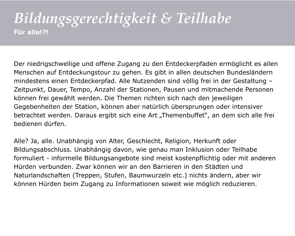 Der niedrigschwellige und offene Zugang zu den Entdeckerpfaden ermöglicht es allen Menschen auf Entdeckungstour zu gehen. Es gibt in allen deutschen Bundesländern mindestens einen Entdeckerpfad. Alle Nutzenden sind völlig frei in der Gestaltung – Zeitpunkt, Dauer, Tempo, Anzahl der Stationen, Pausen und mitmachende Personen können frei gewählt werden. Die Themen richten sich nach den jeweiligen Gegebenheiten der Station, können aber natürlich übersprungen oder intensiver betrachtet werden. Daraus ergibt sich eine Art „Themenbuffet“, an dem sich alle frei bedienen dürfen.   Alle? Ja, alle. Unabhängig von Alter, Geschlecht, Religion, Herkunft oder Bildungsabschluss. Unabhängig davon, wie genau man Inklusion oder Teilhabe formuliert - informelle Bildungsangebote sind meist kostenpflichtig oder mit anderen Hürden verbunden. Zwar können wir an den Barrieren in den Städten und Naturlandschaften (Treppen, Stufen, Baumwurzeln etc.) nichts ändern, aber wir können Hürden beim Zugang zu Informationen soweit wie möglich reduzieren.    Für alle!?! Bildungsgerechtigkeit & Teilhabe