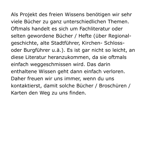 Als Projekt des freien Wissens benötigen wir sehr viele Bücher zu ganz unterschiedlichen Themen. Oftmals handelt es sich um Fachliteratur oder selten gewordene Bücher / Hefte (über Regional-geschichte, alte Stadtführer, Kirchen- Schloss- oder Burgführer u.ä.). Es ist gar nicht so leicht, an diese Literatur heranzukommen, da sie oftmals einfach weggeschmissen wird. Das darin enthaltene Wissen geht dann einfach verloren. Daher freuen wir uns immer, wenn du uns kontaktierst, damit solche Bücher / Broschüren / Karten den Weg zu uns finden.