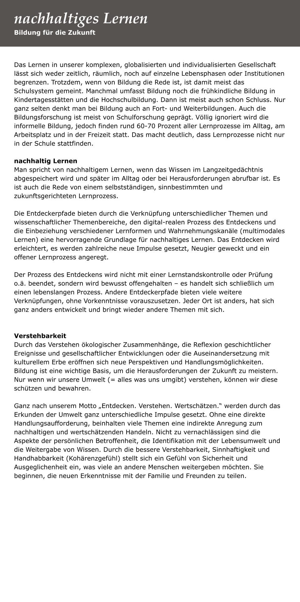 Das Lernen in unserer komplexen, globalisierten und individualisierten Gesellschaft lässt sich weder zeitlich, räumlich, noch auf einzelne Lebensphasen oder Institutionen begrenzen. Trotzdem, wenn von Bildung die Rede ist, ist damit meist das Schulsystem gemeint. Manchmal umfasst Bildung noch die frühkindliche Bildung in Kindertagesstätten und die Hochschulbildung. Dann ist meist auch schon Schluss. Nur ganz selten denkt man bei Bildung auch an Fort- und Weiterbildungen. Auch die Bildungsforschung ist meist von Schulforschung geprägt. Völlig ignoriert wird die informelle Bildung, jedoch finden rund 60-70 Prozent aller Lernprozesse im Alltag, am Arbeitsplatz und in der Freizeit statt. Das macht deutlich, dass Lernprozesse nicht nur in der Schule stattfinden.   nachhaltig Lernen Man spricht von nachhaltigem Lernen, wenn das Wissen im Langzeitgedächtnis abgespeichert wird und später im Alltag oder bei Herausforderungen abrufbar ist. Es ist auch die Rede von einem selbstständigen, sinnbestimmten und zukunftsgerichteten Lernprozess.   Die Entdeckerpfade bieten durch die Verknüpfung unterschiedlicher Themen und wissenschaftlicher Themenbereiche, den digital-realen Prozess des Entdeckens und die Einbeziehung verschiedener Lernformen und Wahrnehmungskanäle (multimodales Lernen) eine hervorragende Grundlage für nachhaltiges Lernen. Das Entdecken wird erleichtert, es werden zahlreiche neue Impulse gesetzt, Neugier geweckt und ein offener Lernprozess angeregt.   Der Prozess des Entdeckens wird nicht mit einer Lernstandskontrolle oder Prüfung o.ä. beendet, sondern wird bewusst offengehalten – es handelt sich schließlich um einen lebenslangen Prozess. Andere Entdeckerpfade bieten viele weitere Verknüpfungen, ohne Vorkenntnisse vorauszusetzen. Jeder Ort ist anders, hat sich ganz anders entwickelt und bringt wieder andere Themen mit sich.    Verstehbarkeit Durch das Verstehen ökologischer Zusammenhänge, die Reflexion geschichtlicher Ereignisse und gesellschaftlicher Entwicklungen oder die Auseinandersetzung mit kulturellem Erbe eröffnen sich neue Perspektiven und Handlungsmöglichkeiten. Bildung ist eine wichtige Basis, um die Herausforderungen der Zukunft zu meistern. Nur wenn wir unsere Umwelt (= alles was uns umgibt) verstehen, können wir diese schützen und bewahren.   Ganz nach unserem Motto „Entdecken. Verstehen. Wertschätzen.“ werden durch das Erkunden der Umwelt ganz unterschiedliche Impulse gesetzt. Ohne eine direkte Handlungsaufforderung, beinhalten viele Themen eine indirekte Anregung zum nachhaltigen und wertschätzenden Handeln. Nicht zu vernachlässigen sind die Aspekte der persönlichen Betroffenheit, die Identifikation mit der Lebensumwelt und die Weitergabe von Wissen. Durch die bessere Verstehbarkeit, Sinnhaftigkeit und Handhabbarkeit (Kohärenzgefühl) stellt sich ein Gefühl von Sicherheit und Ausgeglichenheit ein, was viele an andere Menschen weitergeben möchten. Sie beginnen, die neuen Erkenntnisse mit der Familie und Freunden zu teilen.    Bildung für die Zukunft nachhaltiges Lernen