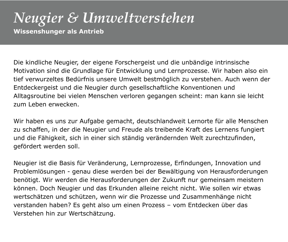 Die kindliche Neugier, der eigene Forschergeist und die unbändige intrinsische Motivation sind die Grundlage für Entwicklung und Lernprozesse. Wir haben also ein tief verwurzeltes Bedürfnis unsere Umwelt bestmöglich zu verstehen. Auch wenn der Entdeckergeist und die Neugier durch gesellschaftliche Konventionen und Alltagsroutine bei vielen Menschen verloren gegangen scheint: man kann sie leicht zum Leben erwecken.   Wir haben es uns zur Aufgabe gemacht, deutschlandweit Lernorte für alle Menschen zu schaffen, in der die Neugier und Freude als treibende Kraft des Lernens fungiert und die Fähigkeit, sich in einer sich ständig verändernden Welt zurechtzufinden, gefördert werden soll.   Neugier ist die Basis für Veränderung, Lernprozesse, Erfindungen, Innovation und Problemlösungen - genau diese werden bei der Bewältigung von Herausforderungen benötigt. Wir werden die Herausforderungen der Zukunft nur gemeinsam meistern können. Doch Neugier und das Erkunden alleine reicht nicht. Wie sollen wir etwas wertschätzen und schützen, wenn wir die Prozesse und Zusammenhänge nicht verstanden haben? Es geht also um einen Prozess – vom Entdecken über das Verstehen hin zur Wertschätzung.   Wissenshunger als Antrieb Neugier & Umweltverstehen