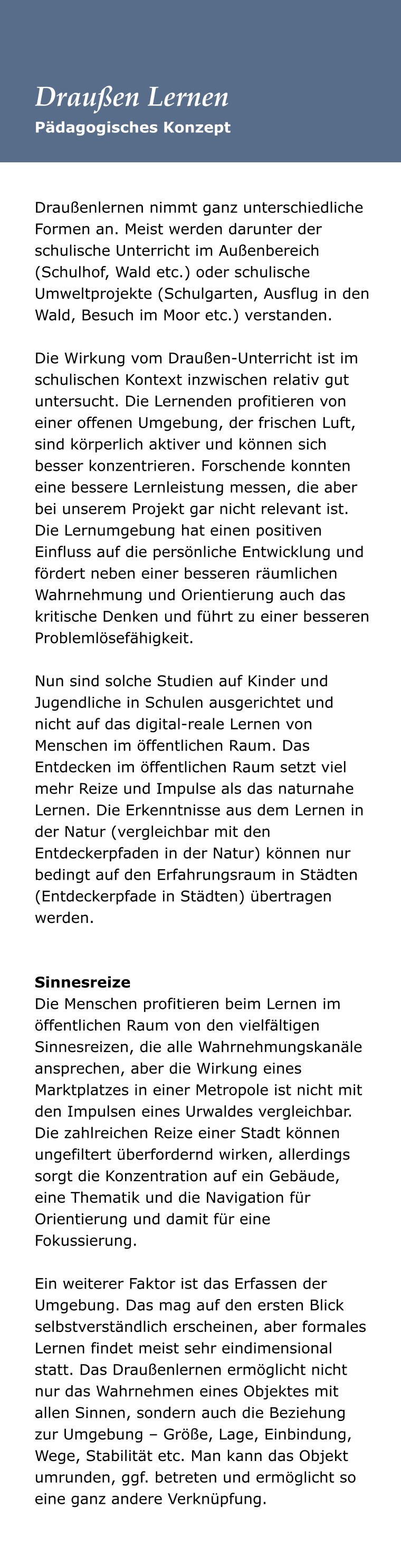 Draußenlernen nimmt ganz unterschiedliche Formen an. Meist werden darunter der schulische Unterricht im Außenbereich (Schulhof, Wald etc.) oder schulische Umweltprojekte (Schulgarten, Ausflug in den Wald, Besuch im Moor etc.) verstanden.   Die Wirkung vom Draußen-Unterricht ist im schulischen Kontext inzwischen relativ gut untersucht. Die Lernenden profitieren von einer offenen Umgebung, der frischen Luft, sind körperlich aktiver und können sich besser konzentrieren. Forschende konnten eine bessere Lernleistung messen, die aber bei unserem Projekt gar nicht relevant ist. Die Lernumgebung hat einen positiven Einfluss auf die persönliche Entwicklung und fördert neben einer besseren räumlichen Wahrnehmung und Orientierung auch das kritische Denken und führt zu einer besseren Problemlösefähigkeit.   Nun sind solche Studien auf Kinder und Jugendliche in Schulen ausgerichtet und nicht auf das digital-reale Lernen von Menschen im öffentlichen Raum. Das Entdecken im öffentlichen Raum setzt viel mehr Reize und Impulse als das naturnahe Lernen. Die Erkenntnisse aus dem Lernen in der Natur (vergleichbar mit den Entdeckerpfaden in der Natur) können nur bedingt auf den Erfahrungsraum in Städten (Entdeckerpfade in Städten) übertragen werden.    Sinnesreize Die Menschen profitieren beim Lernen im öffentlichen Raum von den vielfältigen Sinnesreizen, die alle Wahrnehmungskanäle ansprechen, aber die Wirkung eines Marktplatzes in einer Metropole ist nicht mit den Impulsen eines Urwaldes vergleichbar. Die zahlreichen Reize einer Stadt können ungefiltert überfordernd wirken, allerdings sorgt die Konzentration auf ein Gebäude, eine Thematik und die Navigation für Orientierung und damit für eine Fokussierung.   Ein weiterer Faktor ist das Erfassen der Umgebung. Das mag auf den ersten Blick selbstverständlich erscheinen, aber formales Lernen findet meist sehr eindimensional statt. Das Draußenlernen ermöglicht nicht nur das Wahrnehmen eines Objektes mit allen Sinnen, sondern auch die Beziehung zur Umgebung – Größe, Lage, Einbindung, Wege, Stabilität etc. Man kann das Objekt umrunden, ggf. betreten und ermöglicht so eine ganz andere Verknüpfung.   Pädagogisches Konzept Draußen Lernen