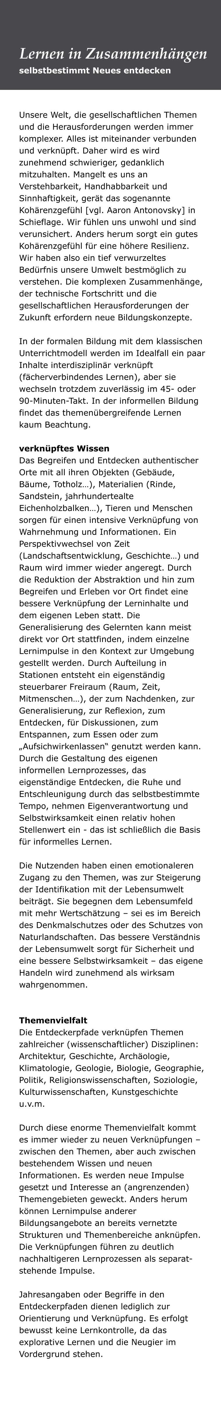 Unsere Welt, die gesellschaftlichen Themen und die Herausforderungen werden immer komplexer. Alles ist miteinander verbunden und verknüpft. Daher wird es wird zunehmend schwieriger, gedanklich mitzuhalten. Mangelt es uns an Verstehbarkeit, Handhabbarkeit und Sinnhaftigkeit, gerät das sogenannte Kohärenzgefühl [vgl. Aaron Antonovsky] in Schieflage. Wir fühlen uns unwohl und sind verunsichert. Anders herum sorgt ein gutes Kohärenzgefühl für eine höhere Resilienz. Wir haben also ein tief verwurzeltes Bedürfnis unsere Umwelt bestmöglich zu verstehen. Die komplexen Zusammenhänge, der technische Fortschritt und die gesellschaftlichen Herausforderungen der Zukunft erfordern neue Bildungskonzepte.   In der formalen Bildung mit dem klassischen Unterrichtmodell werden im Idealfall ein paar Inhalte interdisziplinär verknüpft (fächerverbindendes Lernen), aber sie wechseln trotzdem zuverlässig im 45- oder 90-Minuten-Takt. In der informellen Bildung findet das themenübergreifende Lernen kaum Beachtung.   verknüpftes Wissen  Das Begreifen und Entdecken authentischer Orte mit all ihren Objekten (Gebäude, Bäume, Totholz…), Materialien (Rinde, Sandstein, jahrhundertealte Eichenholzbalken…), Tieren und Menschen sorgen für einen intensive Verknüpfung von Wahrnehmung und Informationen. Ein Perspektivwechsel von Zeit (Landschaftsentwicklung, Geschichte…) und Raum wird immer wieder angeregt. Durch die Reduktion der Abstraktion und hin zum Begreifen und Erleben vor Ort findet eine bessere Verknüpfung der Lerninhalte und dem eigenen Leben statt. Die Generalisierung des Gelernten kann meist direkt vor Ort stattfinden, indem einzelne Lernimpulse in den Kontext zur Umgebung gestellt werden. Durch Aufteilung in Stationen entsteht ein eigenständig steuerbarer Freiraum (Raum, Zeit, Mitmenschen…), der zum Nachdenken, zur Generalisierung, zur Reflexion, zum Entdecken, für Diskussionen, zum Entspannen, zum Essen oder zum „Aufsichwirkenlassen“ genutzt werden kann. Durch die Gestaltung des eigenen informellen Lernprozesses, das eigenständige Entdecken, die Ruhe und Entschleunigung durch das selbstbestimmte Tempo, nehmen Eigenverantwortung und Selbstwirksamkeit einen relativ hohen Stellenwert ein - das ist schließlich die Basis für informelles Lernen.    Die Nutzenden haben einen emotionaleren Zugang zu den Themen, was zur Steigerung der Identifikation mit der Lebensumwelt beiträgt. Sie begegnen dem Lebensumfeld mit mehr Wertschätzung – sei es im Bereich des Denkmalschutzes oder des Schutzes von Naturlandschaften. Das bessere Verständnis der Lebensumwelt sorgt für Sicherheit und eine bessere Selbstwirksamkeit – das eigene Handeln wird zunehmend als wirksam wahrgenommen.    Themenvielfalt Die Entdeckerpfade verknüpfen Themen zahlreicher (wissenschaftlicher) Disziplinen: Architektur, Geschichte, Archäologie, Klimatologie, Geologie, Biologie, Geographie, Politik, Religionswissenschaften, Soziologie, Kulturwissenschaften, Kunstgeschichte u.v.m.   Durch diese enorme Themenvielfalt kommt es immer wieder zu neuen Verknüpfungen – zwischen den Themen, aber auch zwischen bestehendem Wissen und neuen Informationen. Es werden neue Impulse gesetzt und Interesse an (angrenzenden) Themengebieten geweckt. Anders herum können Lernimpulse anderer Bildungsangebote an bereits vernetzte Strukturen und Themenbereiche anknüpfen. Die Verknüpfungen führen zu deutlich nachhaltigeren Lernprozessen als separat-stehende Impulse.   Jahresangaben oder Begriffe in den Entdeckerpfaden dienen lediglich zur Orientierung und Verknüpfung. Es erfolgt bewusst keine Lernkontrolle, da das explorative Lernen und die Neugier im Vordergrund stehen.   selbstbestimmt Neues entdecken Lernen in Zusammenhängen