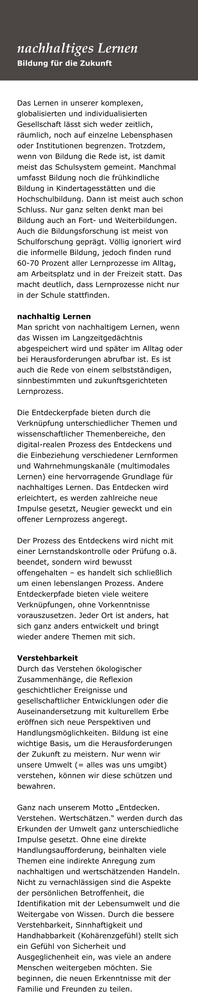 Das Lernen in unserer komplexen, globalisierten und individualisierten Gesellschaft lässt sich weder zeitlich, räumlich, noch auf einzelne Lebensphasen oder Institutionen begrenzen. Trotzdem, wenn von Bildung die Rede ist, ist damit meist das Schulsystem gemeint. Manchmal umfasst Bildung noch die frühkindliche Bildung in Kindertagesstätten und die Hochschulbildung. Dann ist meist auch schon Schluss. Nur ganz selten denkt man bei Bildung auch an Fort- und Weiterbildungen. Auch die Bildungsforschung ist meist von Schulforschung geprägt. Völlig ignoriert wird die informelle Bildung, jedoch finden rund 60-70 Prozent aller Lernprozesse im Alltag, am Arbeitsplatz und in der Freizeit statt. Das macht deutlich, dass Lernprozesse nicht nur in der Schule stattfinden.   nachhaltig Lernen Man spricht von nachhaltigem Lernen, wenn das Wissen im Langzeitgedächtnis abgespeichert wird und später im Alltag oder bei Herausforderungen abrufbar ist. Es ist auch die Rede von einem selbstständigen, sinnbestimmten und zukunftsgerichteten Lernprozess.   Die Entdeckerpfade bieten durch die Verknüpfung unterschiedlicher Themen und wissenschaftlicher Themenbereiche, den digital-realen Prozess des Entdeckens und die Einbeziehung verschiedener Lernformen und Wahrnehmungskanäle (multimodales Lernen) eine hervorragende Grundlage für nachhaltiges Lernen. Das Entdecken wird erleichtert, es werden zahlreiche neue Impulse gesetzt, Neugier geweckt und ein offener Lernprozess angeregt.   Der Prozess des Entdeckens wird nicht mit einer Lernstandskontrolle oder Prüfung o.ä. beendet, sondern wird bewusst offengehalten – es handelt sich schließlich um einen lebenslangen Prozess. Andere Entdeckerpfade bieten viele weitere Verknüpfungen, ohne Vorkenntnisse vorauszusetzen. Jeder Ort ist anders, hat sich ganz anders entwickelt und bringt wieder andere Themen mit sich.   Verstehbarkeit Durch das Verstehen ökologischer Zusammenhänge, die Reflexion geschichtlicher Ereignisse und gesellschaftlicher Entwicklungen oder die Auseinandersetzung mit kulturellem Erbe eröffnen sich neue Perspektiven und Handlungsmöglichkeiten. Bildung ist eine wichtige Basis, um die Herausforderungen der Zukunft zu meistern. Nur wenn wir unsere Umwelt (= alles was uns umgibt) verstehen, können wir diese schützen und bewahren.   Ganz nach unserem Motto „Entdecken. Verstehen. Wertschätzen.“ werden durch das Erkunden der Umwelt ganz unterschiedliche Impulse gesetzt. Ohne eine direkte Handlungsaufforderung, beinhalten viele Themen eine indirekte Anregung zum nachhaltigen und wertschätzenden Handeln. Nicht zu vernachlässigen sind die Aspekte der persönlichen Betroffenheit, die Identifikation mit der Lebensumwelt und die Weitergabe von Wissen. Durch die bessere Verstehbarkeit, Sinnhaftigkeit und Handhabbarkeit (Kohärenzgefühl) stellt sich ein Gefühl von Sicherheit und Ausgeglichenheit ein, was viele an andere Menschen weitergeben möchten. Sie beginnen, die neuen Erkenntnisse mit der Familie und Freunden zu teilen.  Bildung für die Zukunft nachhaltiges Lernen