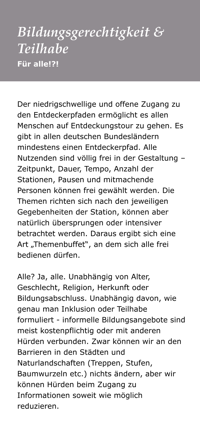 Der niedrigschwellige und offene Zugang zu den Entdeckerpfaden ermöglicht es allen Menschen auf Entdeckungstour zu gehen. Es gibt in allen deutschen Bundesländern mindestens einen Entdeckerpfad. Alle Nutzenden sind völlig frei in der Gestaltung – Zeitpunkt, Dauer, Tempo, Anzahl der Stationen, Pausen und mitmachende Personen können frei gewählt werden. Die Themen richten sich nach den jeweiligen Gegebenheiten der Station, können aber natürlich übersprungen oder intensiver betrachtet werden. Daraus ergibt sich eine Art „Themenbuffet“, an dem sich alle frei bedienen dürfen.   Alle? Ja, alle. Unabhängig von Alter, Geschlecht, Religion, Herkunft oder Bildungsabschluss. Unabhängig davon, wie genau man Inklusion oder Teilhabe formuliert - informelle Bildungsangebote sind meist kostenpflichtig oder mit anderen Hürden verbunden. Zwar können wir an den Barrieren in den Städten und Naturlandschaften (Treppen, Stufen, Baumwurzeln etc.) nichts ändern, aber wir können Hürden beim Zugang zu Informationen soweit wie möglich reduzieren.   Für alle!?! Bildungsgerechtigkeit & Teilhabe