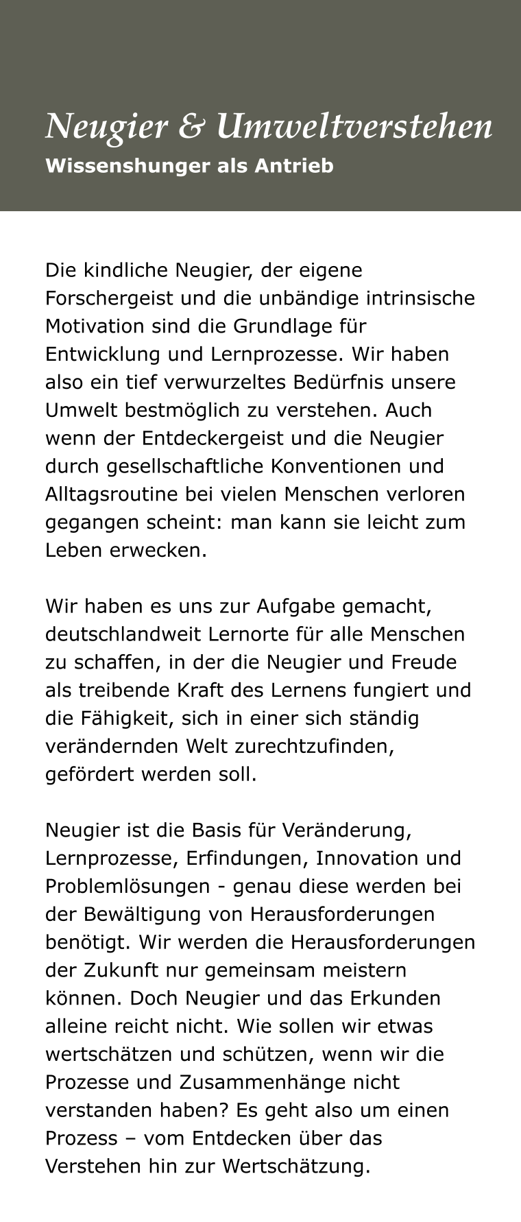 Die kindliche Neugier, der eigene Forschergeist und die unbändige intrinsische Motivation sind die Grundlage für Entwicklung und Lernprozesse. Wir haben also ein tief verwurzeltes Bedürfnis unsere Umwelt bestmöglich zu verstehen. Auch wenn der Entdeckergeist und die Neugier durch gesellschaftliche Konventionen und Alltagsroutine bei vielen Menschen verloren gegangen scheint: man kann sie leicht zum Leben erwecken.   Wir haben es uns zur Aufgabe gemacht, deutschlandweit Lernorte für alle Menschen zu schaffen, in der die Neugier und Freude als treibende Kraft des Lernens fungiert und die Fähigkeit, sich in einer sich ständig verändernden Welt zurechtzufinden, gefördert werden soll.   Neugier ist die Basis für Veränderung, Lernprozesse, Erfindungen, Innovation und Problemlösungen - genau diese werden bei der Bewältigung von Herausforderungen benötigt. Wir werden die Herausforderungen der Zukunft nur gemeinsam meistern können. Doch Neugier und das Erkunden alleine reicht nicht. Wie sollen wir etwas wertschätzen und schützen, wenn wir die Prozesse und Zusammenhänge nicht verstanden haben? Es geht also um einen Prozess – vom Entdecken über das Verstehen hin zur Wertschätzung. Wissenshunger als Antrieb Neugier & Umweltverstehen