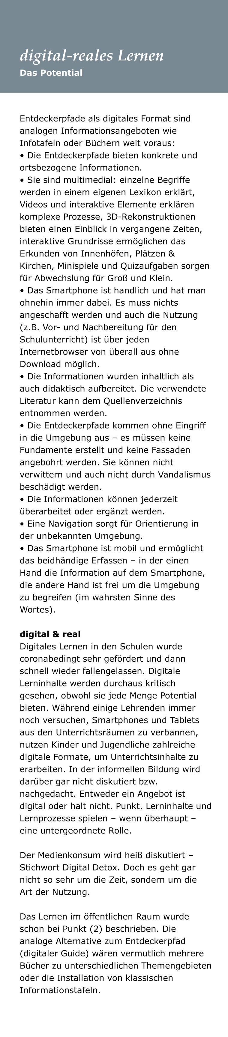 Entdeckerpfade als digitales Format sind analogen Informationsangeboten wie Infotafeln oder Büchern weit voraus:  • Die Entdeckerpfade bieten konkrete und ortsbezogene Informationen.  • Sie sind multimedial: einzelne Begriffe werden in einem eigenen Lexikon erklärt, Videos und interaktive Elemente erklären komplexe Prozesse, 3D-Rekonstruktionen bieten einen Einblick in vergangene Zeiten, interaktive Grundrisse ermöglichen das Erkunden von Innenhöfen, Plätzen & Kirchen, Minispiele und Quizaufgaben sorgen für Abwechslung für Groß und Klein.  • Das Smartphone ist handlich und hat man ohnehin immer dabei. Es muss nichts angeschafft werden und auch die Nutzung (z.B. Vor- und Nachbereitung für den Schulunterricht) ist über jeden Internetbrowser von überall aus ohne Download möglich.  • Die Informationen wurden inhaltlich als auch didaktisch aufbereitet. Die verwendete Literatur kann dem Quellenverzeichnis entnommen werden.  • Die Entdeckerpfade kommen ohne Eingriff in die Umgebung aus – es müssen keine Fundamente erstellt und keine Fassaden angebohrt werden. Sie können nicht verwittern und auch nicht durch Vandalismus beschädigt werden.  • Die Informationen können jederzeit überarbeitet oder ergänzt werden.  • Eine Navigation sorgt für Orientierung in der unbekannten Umgebung.  • Das Smartphone ist mobil und ermöglicht das beidhändige Erfassen – in der einen Hand die Information auf dem Smartphone, die andere Hand ist frei um die Umgebung zu begreifen (im wahrsten Sinne des Wortes).   digital & real Digitales Lernen in den Schulen wurde coronabedingt sehr gefördert und dann schnell wieder fallengelassen. Digitale Lerninhalte werden durchaus kritisch gesehen, obwohl sie jede Menge Potential bieten. Während einige Lehrenden immer noch versuchen, Smartphones und Tablets aus den Unterrichtsräumen zu verbannen, nutzen Kinder und Jugendliche zahlreiche digitale Formate, um Unterrichtsinhalte zu erarbeiten. In der informellen Bildung wird darüber gar nicht diskutiert bzw. nachgedacht. Entweder ein Angebot ist digital oder halt nicht. Punkt. Lerninhalte und Lernprozesse spielen – wenn überhaupt – eine untergeordnete Rolle.   Der Medienkonsum wird heiß diskutiert – Stichwort Digital Detox. Doch es geht gar nicht so sehr um die Zeit, sondern um die Art der Nutzung.   Das Lernen im öffentlichen Raum wurde schon bei Punkt (2) beschrieben. Die analoge Alternative zum Entdeckerpfad (digitaler Guide) wären vermutlich mehrere Bücher zu unterschiedlichen Themengebieten oder die Installation von klassischen Informationstafeln.  Das Potential digital-reales Lernen