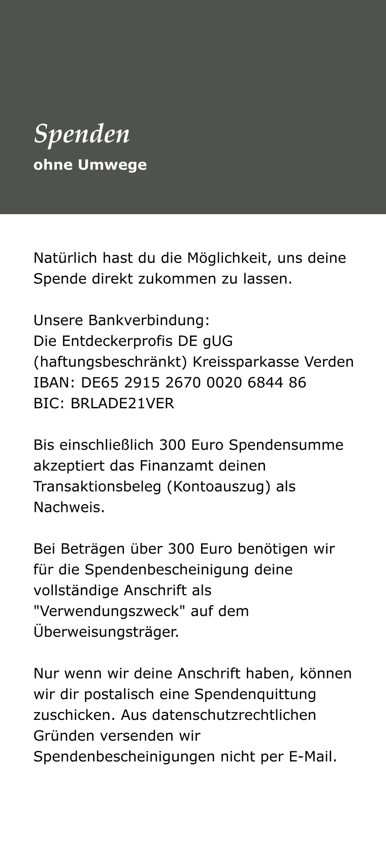 Natürlich hast du die Möglichkeit, uns deine Spende direkt zukommen zu lassen.   Unsere Bankverbindung:  Die Entdeckerprofis DE gUG (haftungsbeschränkt) Kreissparkasse Verden  IBAN: DE65 2915 2670 0020 6844 86  BIC: BRLADE21VER   Bis einschließlich 300 Euro Spendensumme akzeptiert das Finanzamt deinen Transaktionsbeleg (Kontoauszug) als Nachweis.   Bei Beträgen über 300 Euro benötigen wir für die Spendenbescheinigung deine vollständige Anschrift als "Verwendungszweck" auf dem Überweisungsträger.   Nur wenn wir deine Anschrift haben, können wir dir postalisch eine Spendenquittung zuschicken. Aus datenschutzrechtlichen Gründen versenden wir Spendenbescheinigungen nicht per E-Mail.  ohne Umwege Spenden