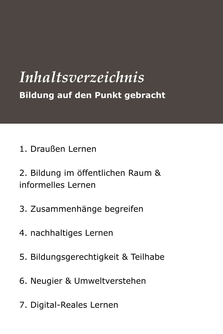 1. Draußen Lernen  2. Bildung im öffentlichen Raum &   informelles Lernen  3. Zusammenhänge begreifen  4. nachhaltiges Lernen  5. Bildungsgerechtigkeit & Teilhabe  6. Neugier & Umweltverstehen  7. Digital-Reales Lernen Bildung auf den Punkt gebracht Inhaltsverzeichnis