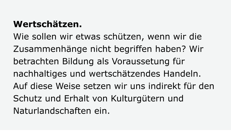 Wertschätzen. Wie sollen wir etwas schützen, wenn wir die Zusammenhänge nicht begriffen haben? Wir betrachten Bildung als Voraussetung für nachhaltiges und wertschätzendes Handeln. Auf diese Weise setzen wir uns indirekt für den Schutz und Erhalt von Kulturgütern und Naturlandschaften ein.