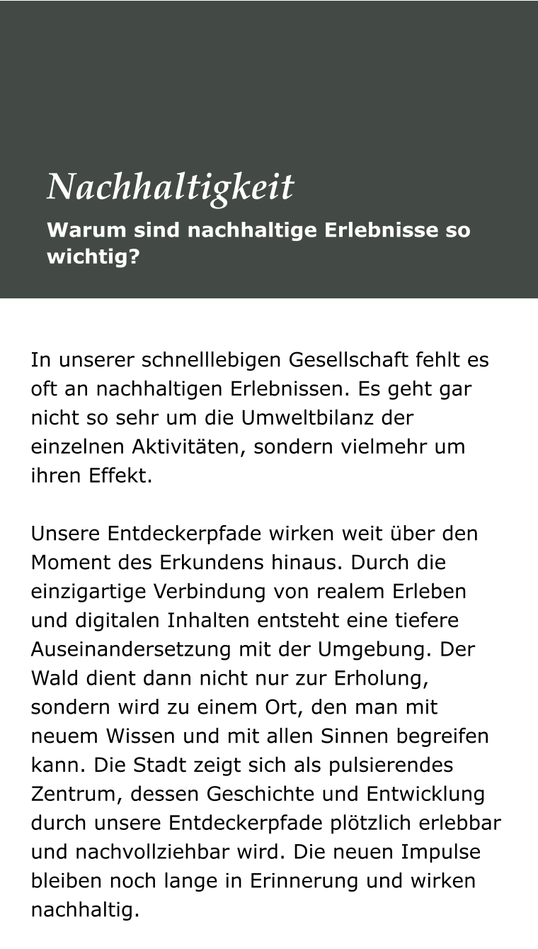 In unserer schnelllebigen Gesellschaft fehlt es oft an nachhaltigen Erlebnissen. Es geht gar nicht so sehr um die Umweltbilanz der einzelnen Aktivitäten, sondern vielmehr um ihren Effekt.  Unsere Entdeckerpfade wirken weit über den Moment des Erkundens hinaus. Durch die einzigartige Verbindung von realem Erleben und digitalen Inhalten entsteht eine tiefere Auseinandersetzung mit der Umgebung. Der Wald dient dann nicht nur zur Erholung, sondern wird zu einem Ort, den man mit neuem Wissen und mit allen Sinnen begreifen kann. Die Stadt zeigt sich als pulsierendes Zentrum, dessen Geschichte und Entwicklung durch unsere Entdeckerpfade plötzlich erlebbar und nachvollziehbar wird. Die neuen Impulse bleiben noch lange in Erinnerung und wirken nachhaltig.  Warum sind nachhaltige Erlebnisse so wichtig? Nachhaltigkeit