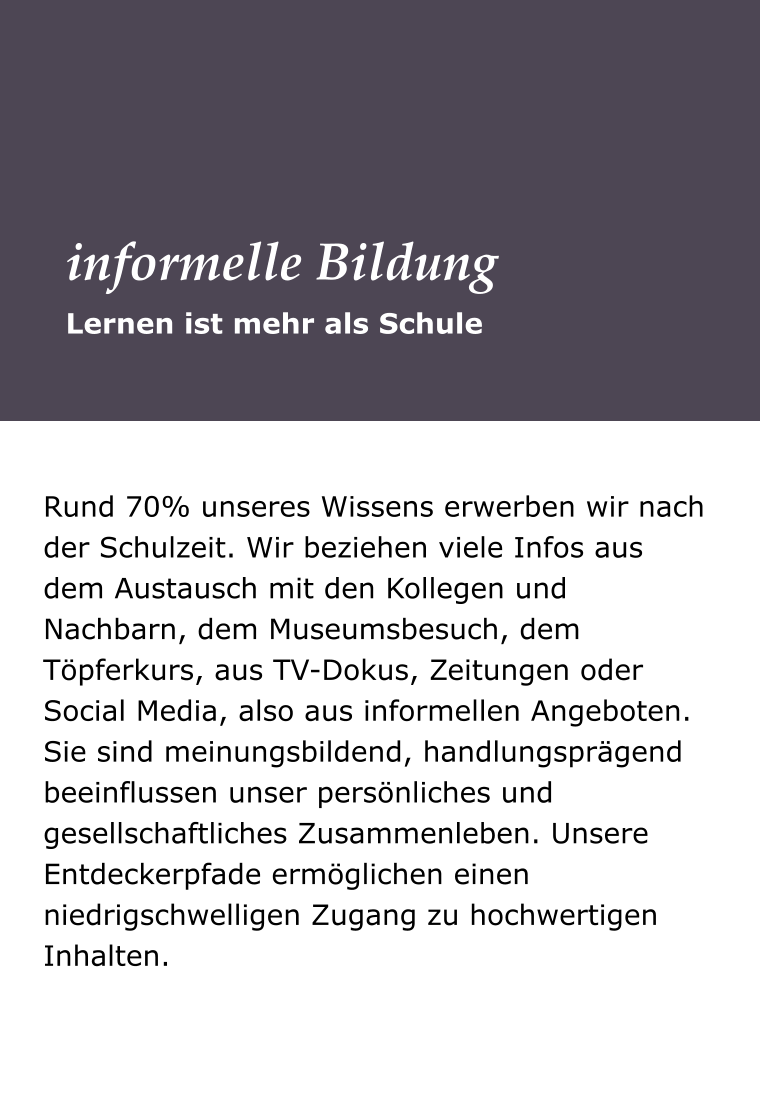 Rund 70% unseres Wissens erwerben wir nach der Schulzeit. Wir beziehen viele Infos aus dem Austausch mit den Kollegen und Nachbarn, dem Museumsbesuch, dem Töpferkurs, aus TV-Dokus, Zeitungen oder Social Media, also aus informellen Angeboten. Sie sind meinungsbildend, handlungsprägend beeinflussen unser persönliches und gesellschaftliches Zusammenleben. Unsere Entdeckerpfade ermöglichen einen niedrigschwelligen Zugang zu hochwertigen Inhalten.  Lernen ist mehr als Schule informelle Bildung