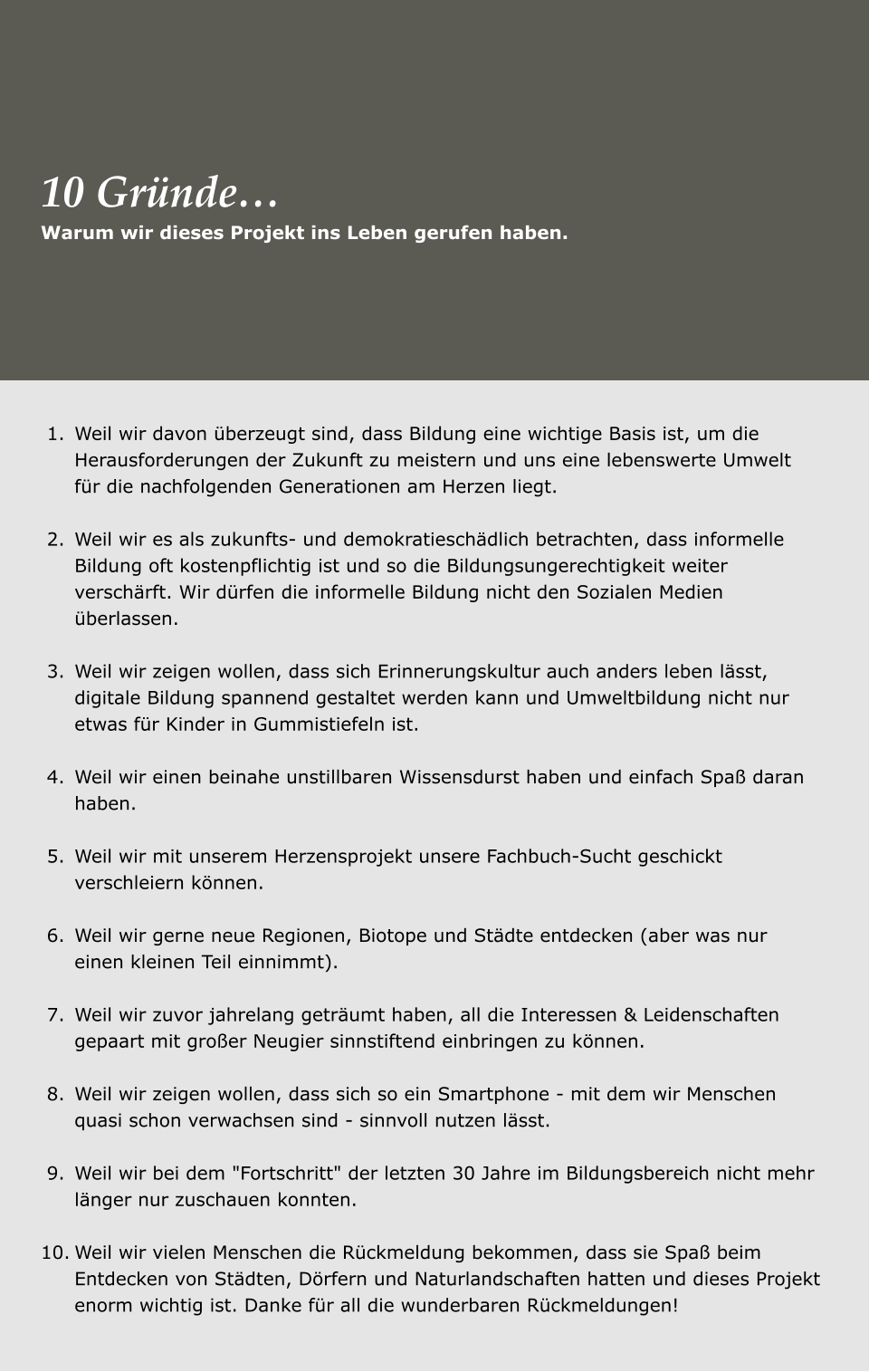 	1.	Weil wir davon überzeugt sind, dass Bildung eine wichtige Basis ist, um die Herausforderungen der Zukunft zu meistern und uns eine lebenswerte Umwelt für die nachfolgenden Generationen am Herzen liegt. 	2.	Weil wir es als zukunfts- und demokratieschädlich betrachten, dass informelle Bildung oft kostenpflichtig ist und so die Bildungsungerechtigkeit weiter verschärft. Wir dürfen die informelle Bildung nicht den Sozialen Medien überlassen.  	3.	Weil wir zeigen wollen, dass sich Erinnerungskultur auch anders leben lässt, digitale Bildung spannend gestaltet werden kann und Umweltbildung nicht nur etwas für Kinder in Gummistiefeln ist. 	4.	Weil wir einen beinahe unstillbaren Wissensdurst haben und einfach Spaß daran haben. 	5.	Weil wir mit unserem Herzensprojekt unsere Fachbuch-Sucht geschickt verschleiern können. 	6.	Weil wir gerne neue Regionen, Biotope und Städte entdecken (aber was nur einen kleinen Teil einnimmt).  	7.	Weil wir zuvor jahrelang geträumt haben, all die Interessen & Leidenschaften gepaart mit großer Neugier sinnstiftend einbringen zu können. 	8.	Weil wir zeigen wollen, dass sich so ein Smartphone - mit dem wir Menschen quasi schon verwachsen sind - sinnvoll nutzen lässt. 	9.	Weil wir bei dem "Fortschritt" der letzten 30 Jahre im Bildungsbereich nicht mehr länger nur zuschauen konnten. 	10.	Weil wir vielen Menschen die Rückmeldung bekommen, dass sie Spaß beim Entdecken von Städten, Dörfern und Naturlandschaften hatten und dieses Projekt enorm wichtig ist. Danke für all die wunderbaren Rückmeldungen! Warum wir dieses Projekt ins Leben gerufen haben.  10 Gründe…