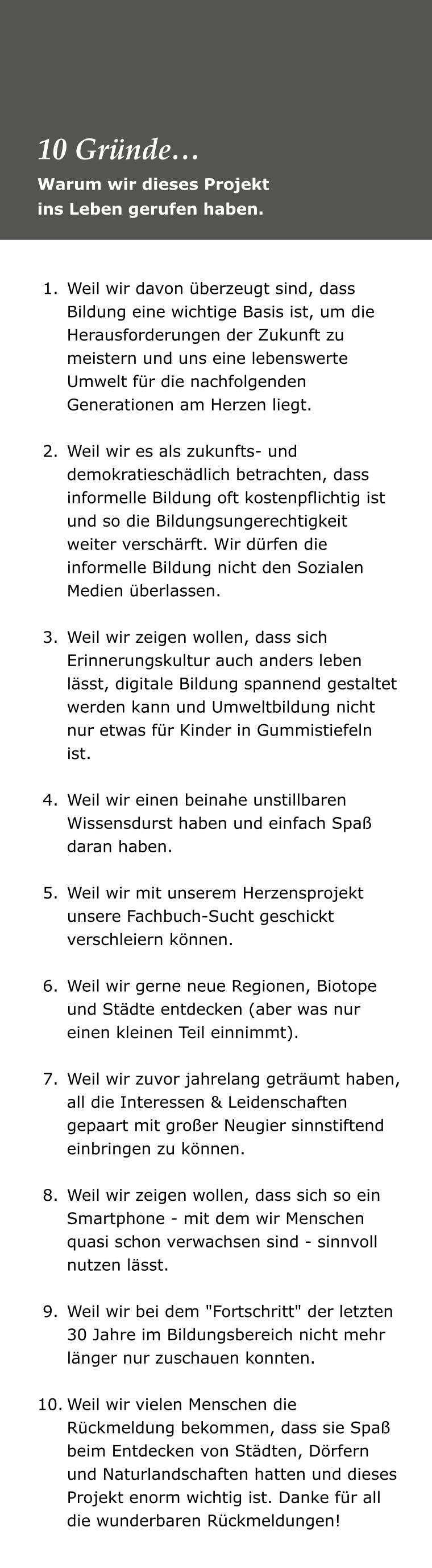 	1.	Weil wir davon überzeugt sind, dass Bildung eine wichtige Basis ist, um die Herausforderungen der Zukunft zu meistern und uns eine lebenswerte Umwelt für die nachfolgenden Generationen am Herzen liegt. 	2.	Weil wir es als zukunfts- und demokratieschädlich betrachten, dass informelle Bildung oft kostenpflichtig ist und so die Bildungsungerechtigkeit weiter verschärft. Wir dürfen die informelle Bildung nicht den Sozialen Medien überlassen.  	3.	Weil wir zeigen wollen, dass sich Erinnerungskultur auch anders leben lässt, digitale Bildung spannend gestaltet werden kann und Umweltbildung nicht nur etwas für Kinder in Gummistiefeln ist. 	4.	Weil wir einen beinahe unstillbaren Wissensdurst haben und einfach Spaß daran haben. 	5.	Weil wir mit unserem Herzensprojekt unsere Fachbuch-Sucht geschickt verschleiern können. 	6.	Weil wir gerne neue Regionen, Biotope und Städte entdecken (aber was nur einen kleinen Teil einnimmt).  	7.	Weil wir zuvor jahrelang geträumt haben, all die Interessen & Leidenschaften gepaart mit großer Neugier sinnstiftend einbringen zu können. 	8.	Weil wir zeigen wollen, dass sich so ein Smartphone - mit dem wir Menschen quasi schon verwachsen sind - sinnvoll nutzen lässt. 	9.	Weil wir bei dem "Fortschritt" der letzten 30 Jahre im Bildungsbereich nicht mehr länger nur zuschauen konnten. 	10.	Weil wir vielen Menschen die Rückmeldung bekommen, dass sie Spaß beim Entdecken von Städten, Dörfern und Naturlandschaften hatten und dieses Projekt enorm wichtig ist. Danke für all die wunderbaren Rückmeldungen! Warum wir dieses Projekt  ins Leben gerufen haben. 10 Gründe…