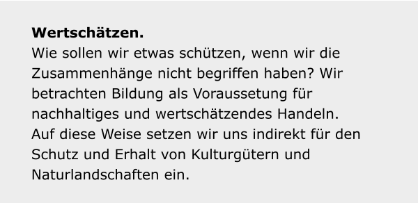 Wertschätzen. Wie sollen wir etwas schützen, wenn wir die Zusammenhänge nicht begriffen haben? Wir betrachten Bildung als Voraussetung für nachhaltiges und wertschätzendes Handeln. Auf diese Weise setzen wir uns indirekt für den Schutz und Erhalt von Kulturgütern und Naturlandschaften ein.