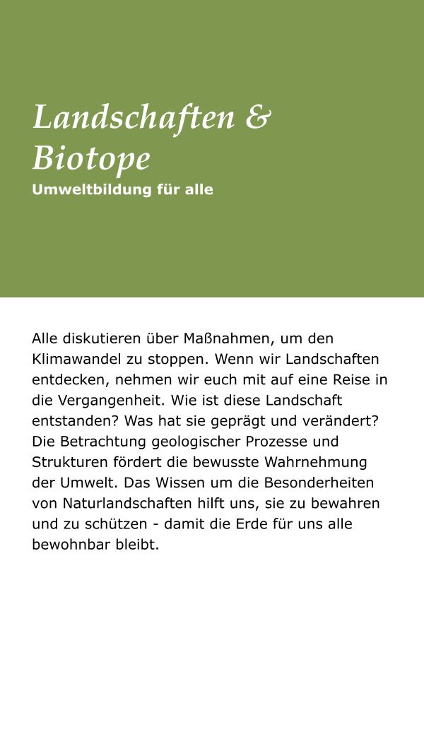 Alle diskutieren über Maßnahmen, um den Klimawandel zu stoppen. Wenn wir Landschaften entdecken, nehmen wir euch mit auf eine Reise in die Vergangenheit. Wie ist diese Landschaft entstanden? Was hat sie geprägt und verändert? Die Betrachtung geologischer Prozesse und Strukturen fördert die bewusste Wahrnehmung der Umwelt. Das Wissen um die Besonderheiten von Naturlandschaften hilft uns, sie zu bewahren und zu schützen - damit die Erde für uns alle bewohnbar bleibt.  Umweltbildung für alle Landschaften &Biotope