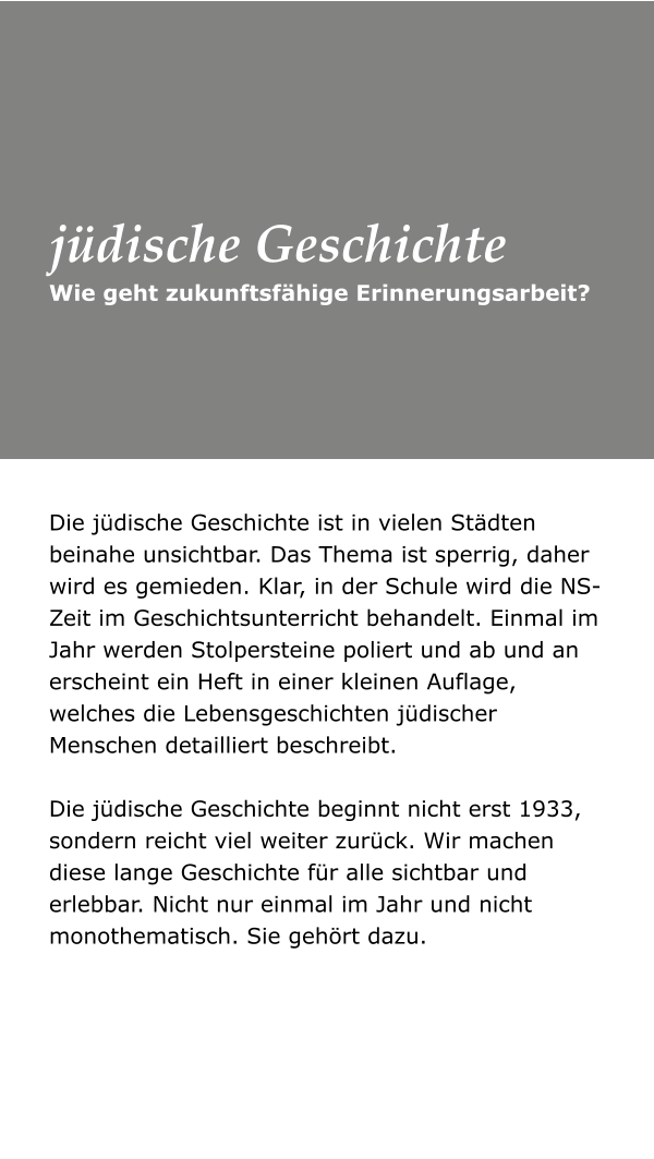 Die jüdische Geschichte ist in vielen Städten beinahe unsichtbar. Das Thema ist sperrig, daher wird es gemieden. Klar, in der Schule wird die NS-Zeit im Geschichtsunterricht behandelt. Einmal im Jahr werden Stolpersteine poliert und ab und an erscheint ein Heft in einer kleinen Auflage, welches die Lebensgeschichten jüdischer Menschen detailliert beschreibt. Die jüdische Geschichte beginnt nicht erst 1933, sondern reicht viel weiter zurück. Wir machen diese lange Geschichte für alle sichtbar und erlebbar. Nicht nur einmal im Jahr und nicht monothematisch. Sie gehört dazu. Wie geht zukunftsfähige Erinnerungsarbeit? jüdische Geschichte