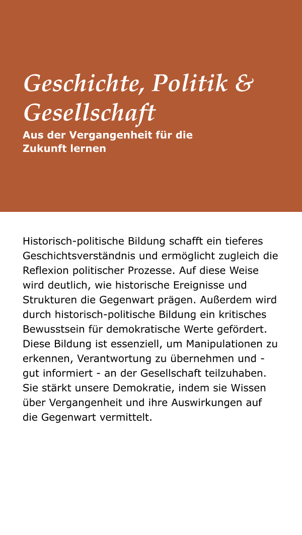 Historisch-politische Bildung schafft ein tieferes Geschichtsverständnis und ermöglicht zugleich die Reflexion politischer Prozesse. Auf diese Weise wird deutlich, wie historische Ereignisse und Strukturen die Gegenwart prägen. Außerdem wird durch historisch-politische Bildung ein kritisches Bewusstsein für demokratische Werte gefördert. Diese Bildung ist essenziell, um Manipulationen zu erkennen, Verantwortung zu übernehmen und - gut informiert - an der Gesellschaft teilzuhaben. Sie stärkt unsere Demokratie, indem sie Wissen über Vergangenheit und ihre Auswirkungen auf die Gegenwart vermittelt. Aus der Vergangenheit für die Zukunft lernen Geschichte, Politik & Gesellschaft