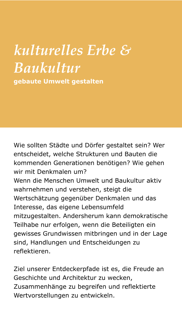 Wie sollten Städte und Dörfer gestaltet sein? Wer entscheidet, welche Strukturen und Bauten die kommenden Generationen benötigen? Wie gehen wir mit Denkmalen um? Wenn die Menschen Umwelt und Baukultur aktiv wahrnehmen und verstehen, steigt die Wertschätzung gegenüber Denkmalen und das Interesse, das eigene Lebensumfeld mitzugestalten. Andersherum kann demokratische Teilhabe nur erfolgen, wenn die Beteiligten ein gewisses Grundwissen mitbringen und in der Lage sind, Handlungen und Entscheidungen zu reflektieren. Ziel unserer Entdeckerpfade ist es, die Freude an Geschichte und Architektur zu wecken, Zusammenhänge zu begreifen und reflektierte Wertvorstellungen zu entwickeln. gebaute Umwelt gestalten kulturelles Erbe & Baukultur