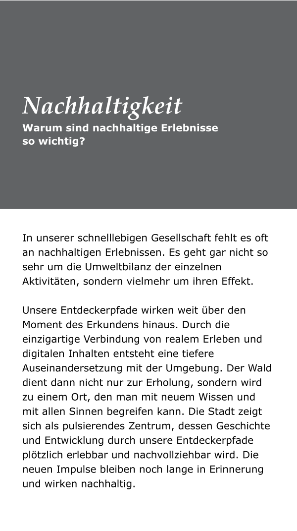 Warum sind nachhaltige Erlebnisse so wichtig? Nachhaltigkeit In unserer schnelllebigen Gesellschaft fehlt es oft an nachhaltigen Erlebnissen. Es geht gar nicht so sehr um die Umweltbilanz der einzelnen Aktivitäten, sondern vielmehr um ihren Effekt. Unsere Entdeckerpfade wirken weit über den Moment des Erkundens hinaus. Durch die einzigartige Verbindung von realem Erleben und digitalen Inhalten entsteht eine tiefere Auseinandersetzung mit der Umgebung. Der Wald dient dann nicht nur zur Erholung, sondern wird zu einem Ort, den man mit neuem Wissen und mit allen Sinnen begreifen kann. Die Stadt zeigt sich als pulsierendes Zentrum, dessen Geschichte und Entwicklung durch unsere Entdeckerpfade plötzlich erlebbar und nachvollziehbar wird. Die neuen Impulse bleiben noch lange in Erinnerung und wirken nachhaltig.