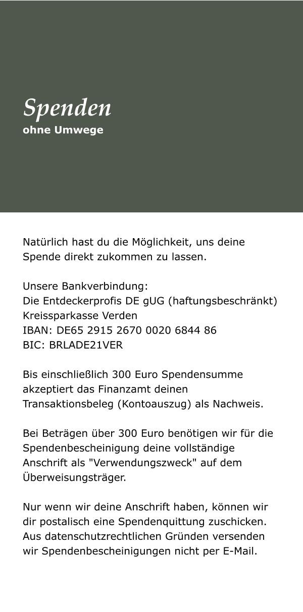 Natürlich hast du die Möglichkeit, uns deine Spende direkt zukommen zu lassen.   Unsere Bankverbindung:  Die Entdeckerprofis DE gUG (haftungsbeschränkt) Kreissparkasse Verden  IBAN: DE65 2915 2670 0020 6844 86  BIC: BRLADE21VER   Bis einschließlich 300 Euro Spendensumme akzeptiert das Finanzamt deinen Transaktionsbeleg (Kontoauszug) als Nachweis.   Bei Beträgen über 300 Euro benötigen wir für die Spendenbescheinigung deine vollständige Anschrift als "Verwendungszweck" auf dem Überweisungsträger.   Nur wenn wir deine Anschrift haben, können wir dir postalisch eine Spendenquittung zuschicken. Aus datenschutzrechtlichen Gründen versenden wir Spendenbescheinigungen nicht per E-Mail.  ohne Umwege Spenden