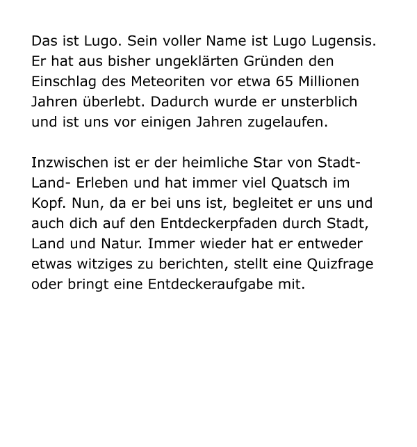 Das ist Lugo. Sein voller Name ist Lugo Lugensis. Er hat aus bisher ungeklärten Gründen den Einschlag des Meteoriten vor etwa 65 Millionen Jahren überlebt. Dadurch wurde er unsterblich und ist uns vor einigen Jahren zugelaufen.   Inzwischen ist er der heimliche Star von Stadt-Land- Erleben und hat immer viel Quatsch im Kopf. Nun, da er bei uns ist, begleitet er uns und auch dich auf den Entdeckerpfaden durch Stadt, Land und Natur. Immer wieder hat er entweder etwas witziges zu berichten, stellt eine Quizfrage oder bringt eine Entdeckeraufgabe mit.