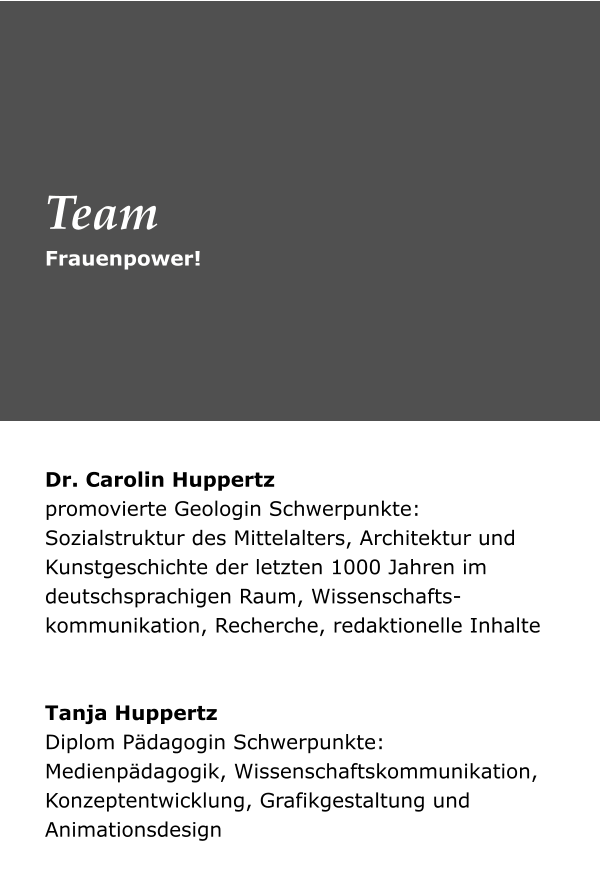 Dr. Carolin Huppertz promovierte Geologin Schwerpunkte: Sozialstruktur des Mittelalters, Architektur und Kunstgeschichte der letzten 1000 Jahren im deutschsprachigen Raum, Wissenschafts-kommunikation, Recherche, redaktionelle Inhalte    Tanja Huppertz Diplom Pädagogin Schwerpunkte: Medienpädagogik, Wissenschaftskommunikation, Konzeptentwicklung, Grafikgestaltung und Animationsdesign  Frauenpower! Team