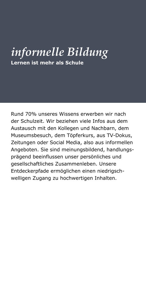 Lernen ist mehr als Schule informelle Bildung Rund 70% unseres Wissens erwerben wir nach der Schulzeit. Wir beziehen viele Infos aus dem Austausch mit den Kollegen und Nachbarn, dem Museumsbesuch, dem Töpferkurs, aus TV-Dokus, Zeitungen oder Social Media, also aus informellen Angeboten. Sie sind meinungsbildend, handlungs-prägend beeinflussen unser persönliches und gesellschaftliches Zusammenleben. Unsere Entdeckerpfade ermöglichen einen niedrigsch-welligen Zugang zu hochwertigen Inhalten.